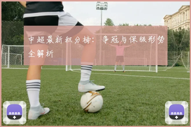 中超最新积分榜：争冠与保级形势全解析