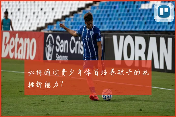 如何通过青少年体育培养孩子的抗挫折能力？