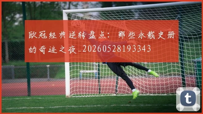 欧冠经典逆转盘点：那些永载史册的奇迹之夜_20260528193343