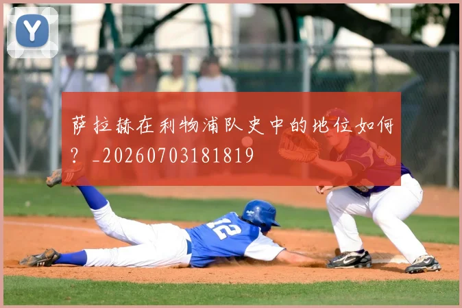 萨拉赫在利物浦队史中的地位如何？_20260703181819