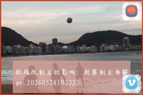 欧冠改制后的影响：新赛制全面解析_20260528193323