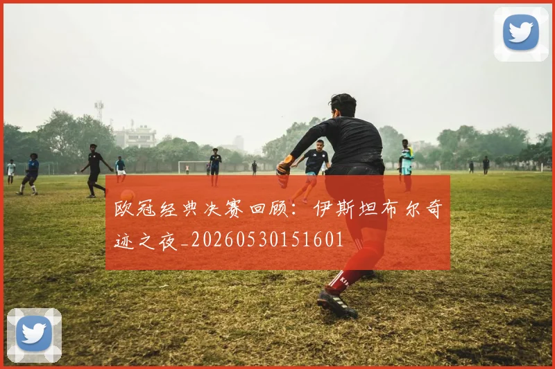 欧冠经典决赛回顾:伊斯坦布尔奇迹之夜_20260530151601
