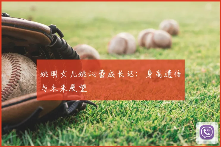 姚明女儿姚沁蕾成长记:身高遗传与未来展望
