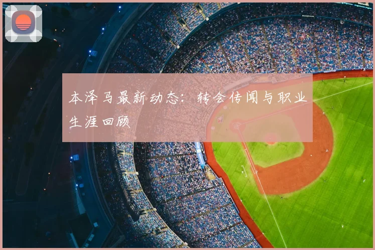 本泽马最新动态：转会传闻与职业生涯回顾