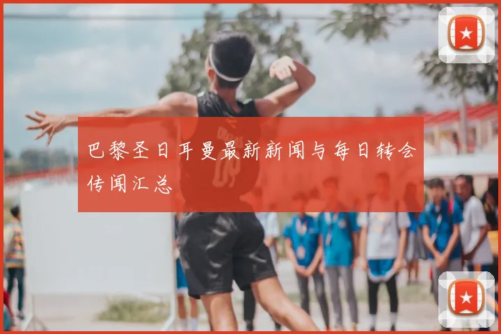 巴黎圣日耳曼最新新闻与每日转会传闻汇总