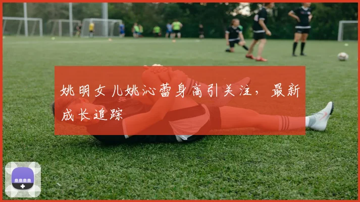 姚明女儿姚沁蕾身高引关注，最新成长追踪