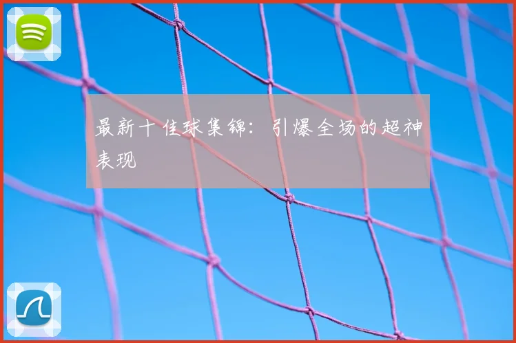 最新十佳球集锦:引爆全场的超神表现