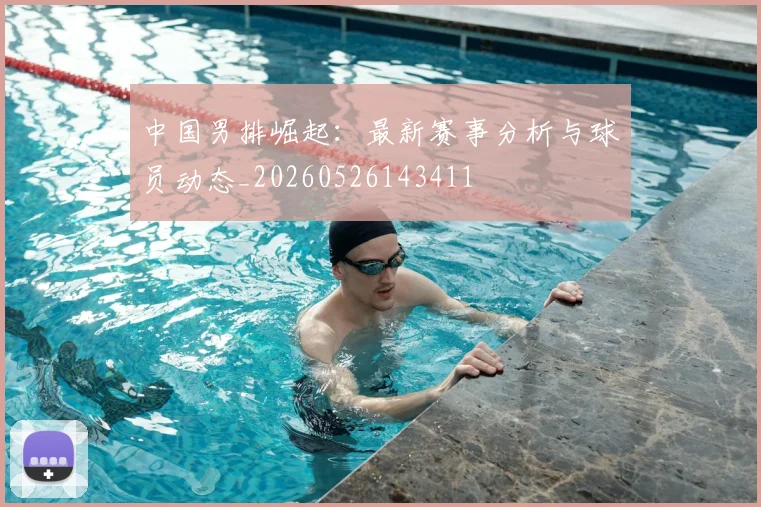 中国男排崛起:最新赛事分析与球员动态_20260526143411