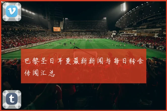 巴黎圣日耳曼最新新闻与每日转会传闻汇总