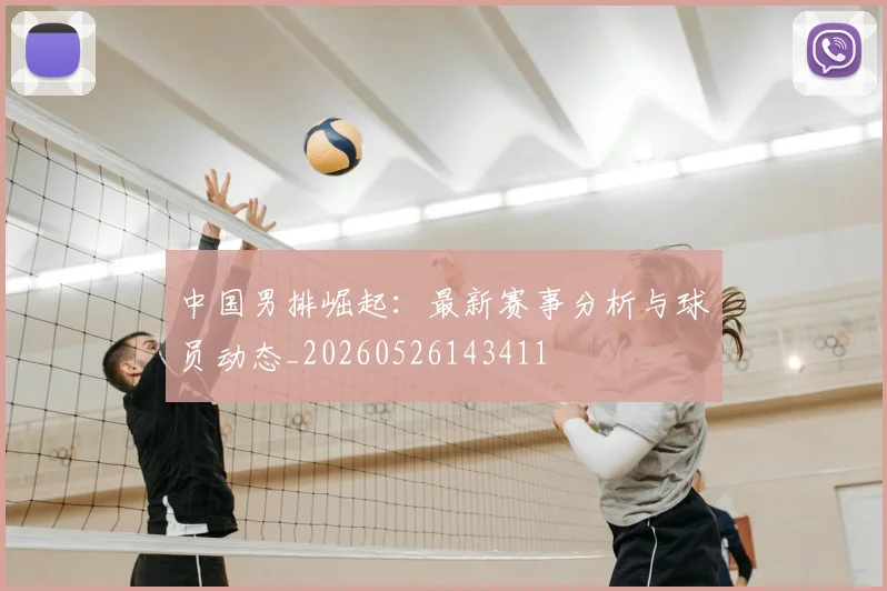中国男排崛起：最新赛事分析与球员动态_20260526143411