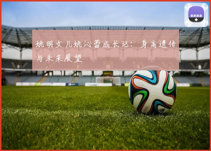 姚明女儿姚沁蕾成长记：身高遗传与未来展望