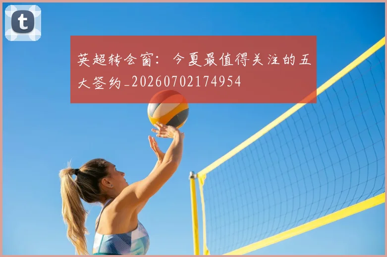 英超转会窗：今夏最值得关注的五大签约_20260702174954