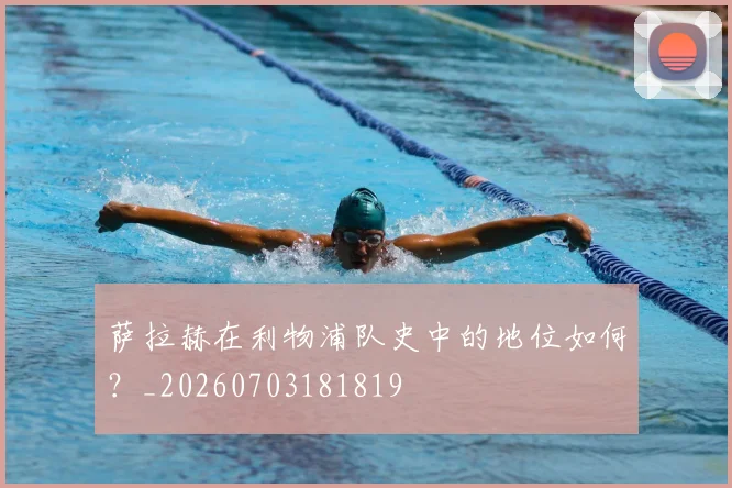 萨拉赫在利物浦队史中的地位如何?_20260703181819