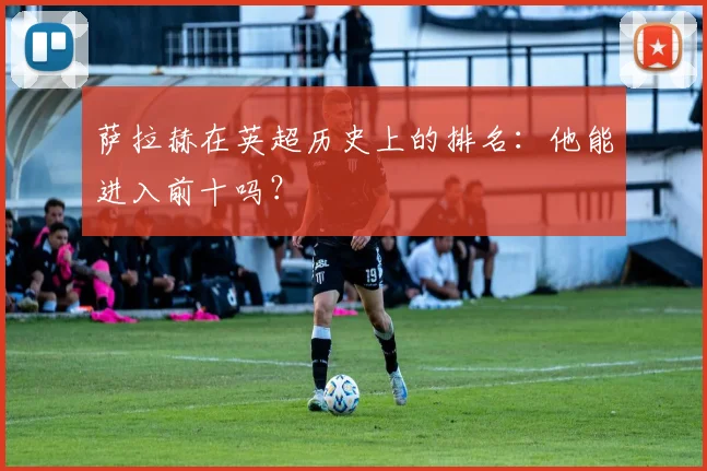 萨拉赫在英超历史上的排名：他能进入前十吗？
