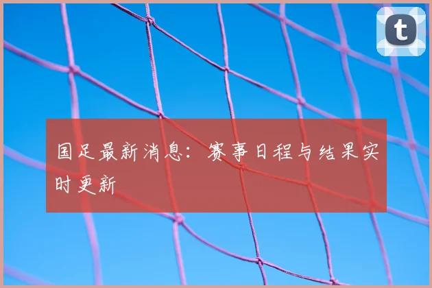 国足最新消息:赛事日程与结果实时更新