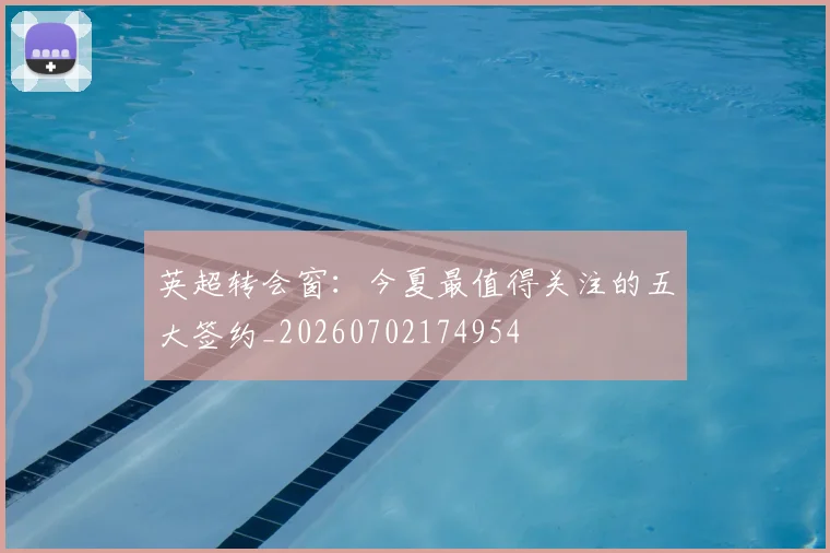 英超转会窗：今夏最值得关注的五大签约_20260702174954