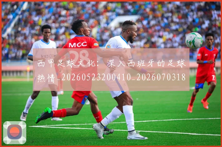 西甲足球文化：深入西班牙的足球热情_20260523200410_20260703181928