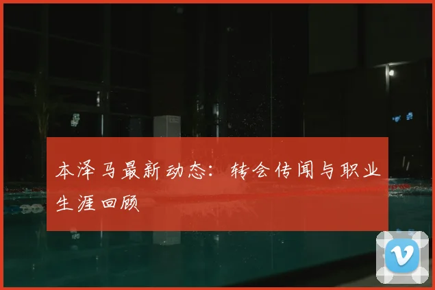 本泽马最新动态：转会传闻与职业生涯回顾