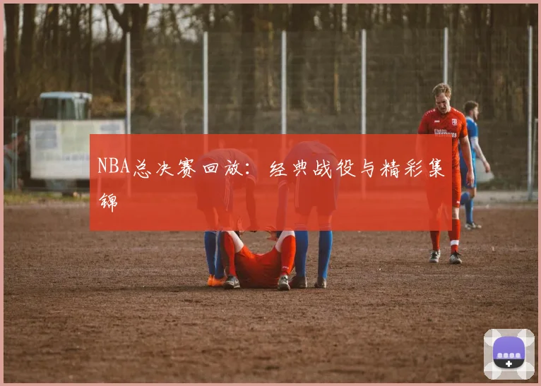 NBA总决赛回放:经典战役与精彩集锦
