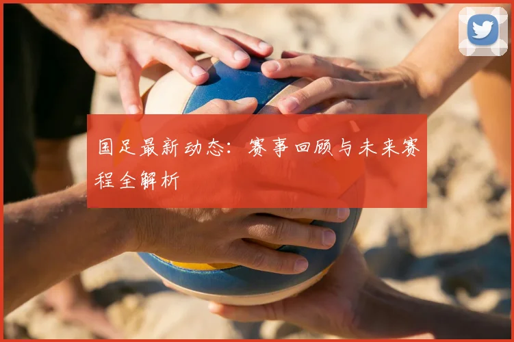 国足最新动态：赛事回顾与未来赛程全解析